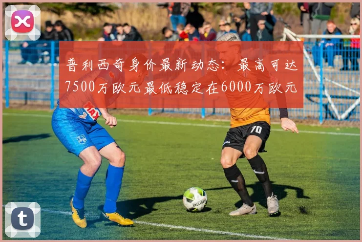 普利西奇身价最新动态：最高可达7500万欧元最低稳定在6000万欧元