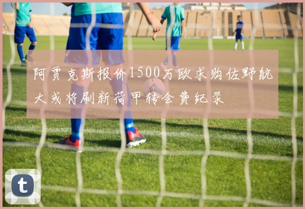 阿贾克斯报价1500万欧求购佐野航大或将刷新荷甲转会费纪录
