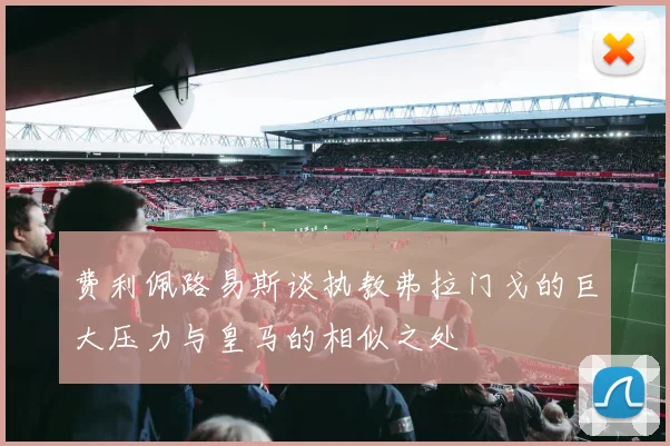 费利佩路易斯谈执教弗拉门戈的巨大压力与皇马的相似之处
