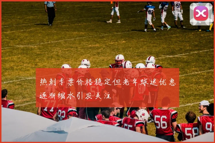 热刺季票价格稳定但老年球迷优惠逐渐缩水引发关注
