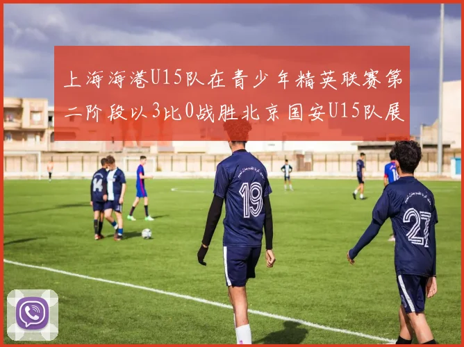上海海港U15队在青少年精英联赛第二阶段以3比0战胜北京国安U15队展现强劲实力
