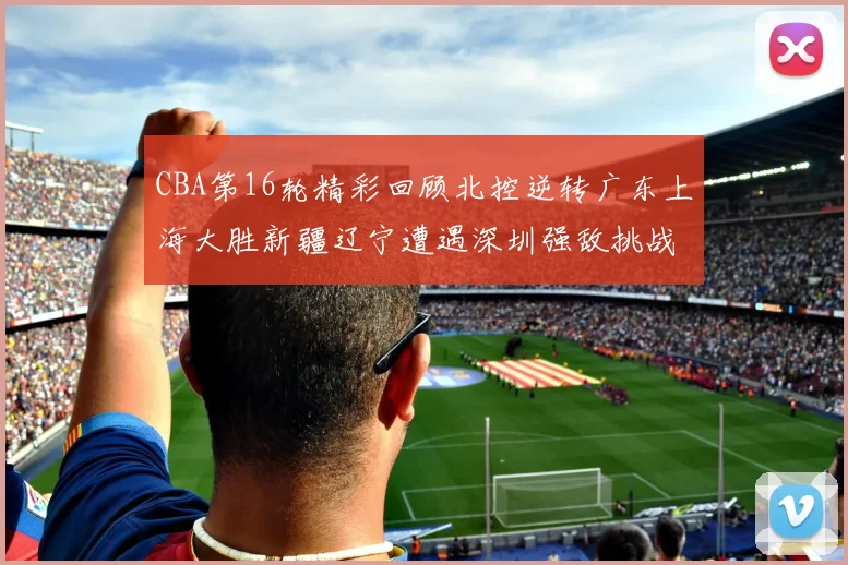 CBA第16轮精彩回顾北控逆转广东上海大胜新疆辽宁遭遇深圳强敌挑战