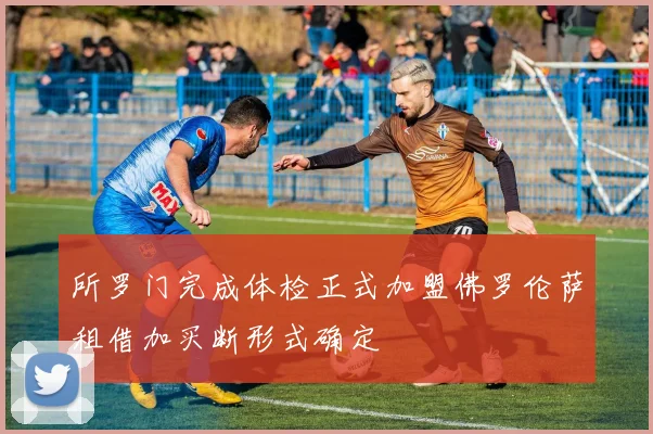 所罗门完成体检正式加盟佛罗伦萨租借加买断形式确定