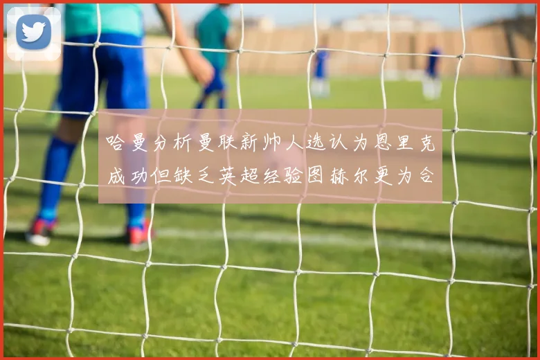 哈曼分析曼联新帅人选认为恩里克成功但缺乏英超经验图赫尔更为合适