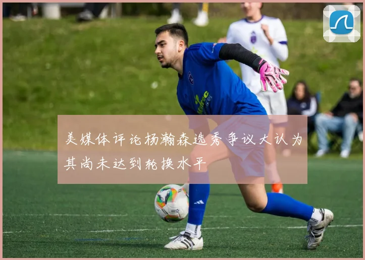 美媒体评论杨瀚森选秀争议大认为其尚未达到轮换水平