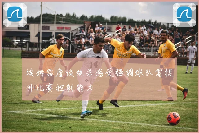 埃姆雷詹谈绝杀感受强调球队需提升比赛控制能力