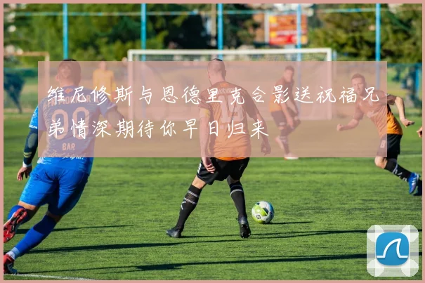 维尼修斯与恩德里克合影送祝福兄弟情深期待你早日归来