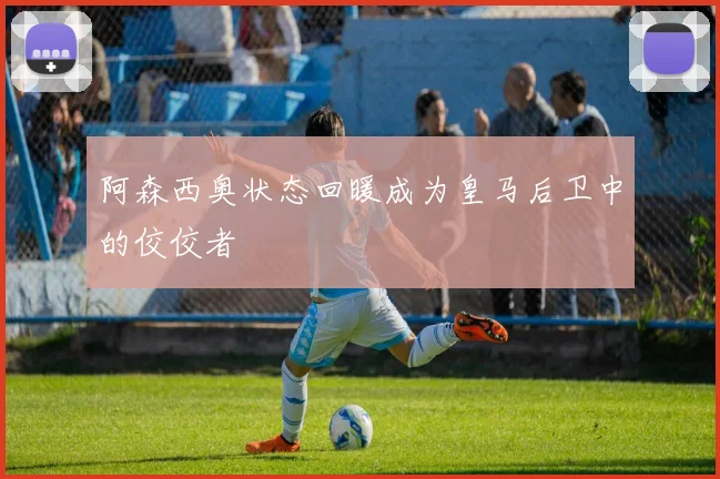 阿森西奥状态回暖成为皇马后卫中的佼佼者
