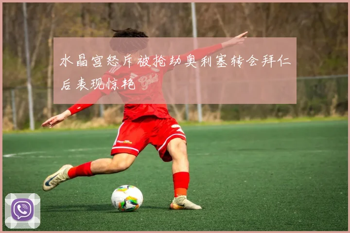 水晶宫怒斥被抢劫奥利塞转会拜仁后表现惊艳