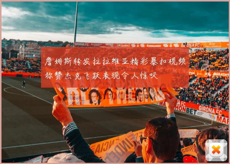 詹姆斯转发拉拉维亚精彩暴扣视频称赞杰克飞跃表现令人惊叹