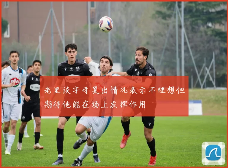 老里谈字母复出情况表示不理想但期待他能在场上发挥作用