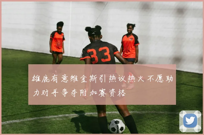 雄鹿有意维金斯引热议热火不愿助力对手争夺附加赛资格