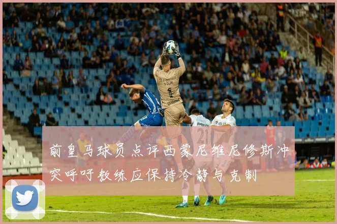 前皇马球员点评西蒙尼维尼修斯冲突呼吁教练应保持冷静与克制