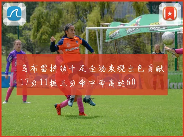乌布雷拼劲十足全场表现出色贡献17分11板三分命中率高达60
