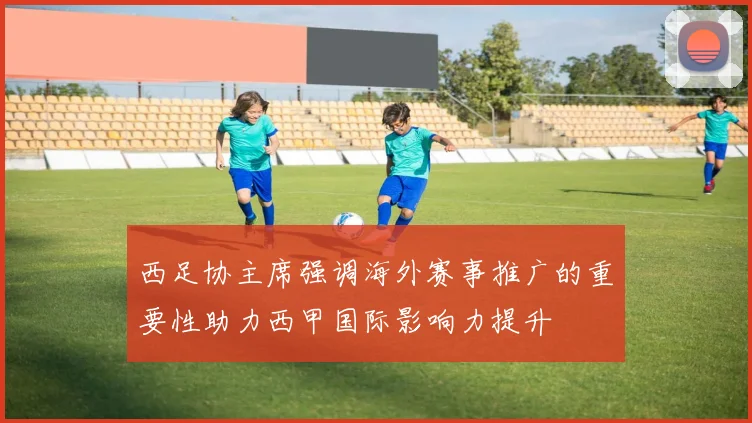 西足协主席强调海外赛事推广的重要性助力西甲国际影响力提升