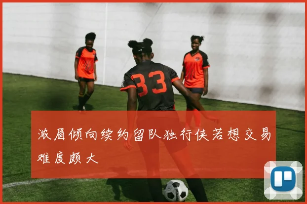 浓眉倾向续约留队独行侠若想交易难度颇大