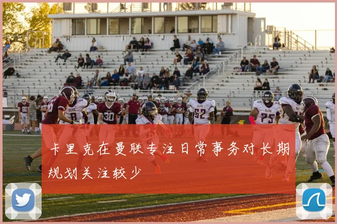 卡里克在曼联专注日常事务对长期规划关注较少