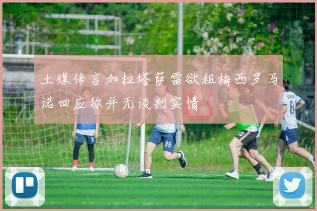 土媒传言加拉塔萨雷欲租梅西罗马诺回应称并无谈判实情