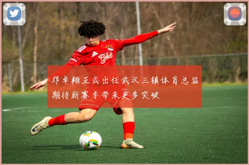 邓卓翔正式出任武汉三镇体育总监期待新赛季带来更多突破