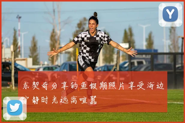 东契奇分享钓鱼假期照片享受海边宁静时光远离喧嚣