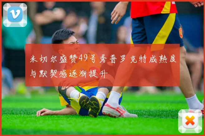 米切尔盛赞49号秀普罗克特成熟度与默契感逐渐提升