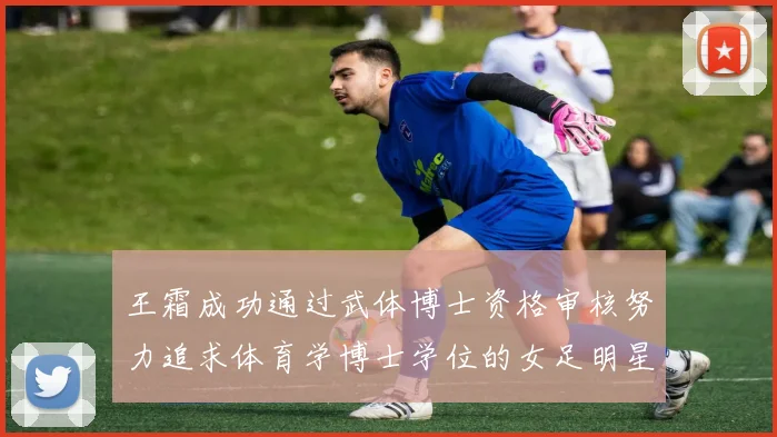 王霜成功通过武体博士资格审核努力追求体育学博士学位的女足明星