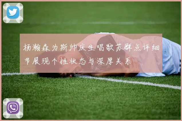 杨瀚森为斯帅庆生唱歌苏群点评细节展现个性状态与深厚关系