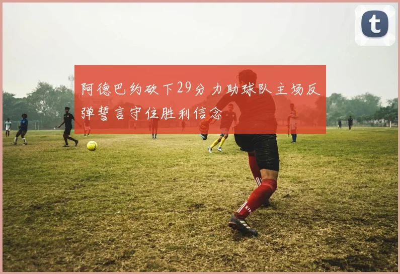 阿德巴约砍下29分力助球队主场反弹誓言守住胜利信念