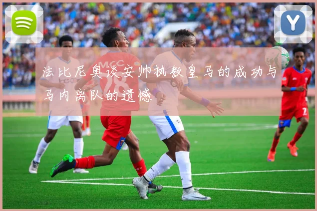 法比尼奥谈安帅执教皇马的成功与马内离队的遗憾