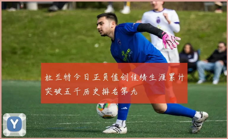 杜兰特今日正负值创佳绩生涯累计突破五千历史排名第九