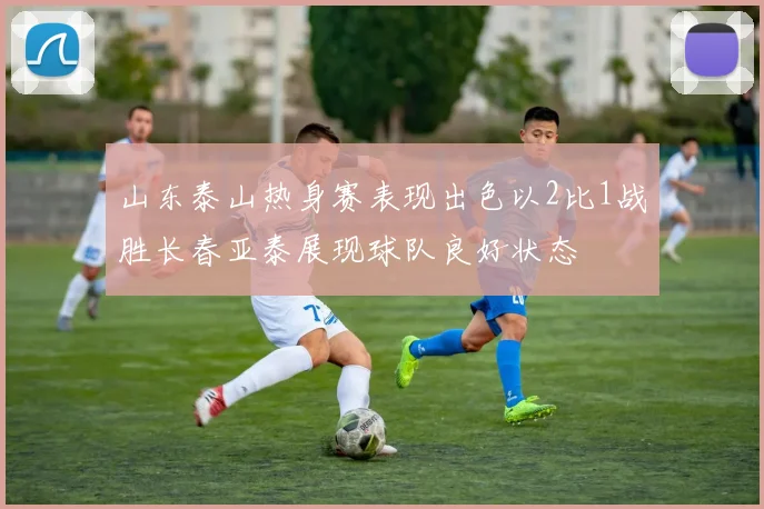 山东泰山热身赛表现出色以2比1战胜长春亚泰展现球队良好状态