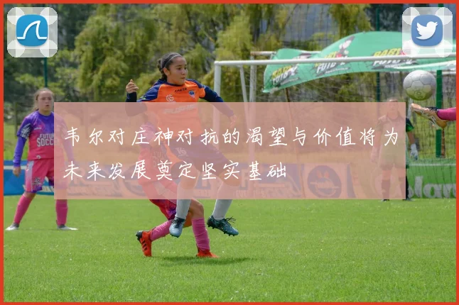 韦尔对庄神对抗的渴望与价值将为未来发展奠定坚实基础