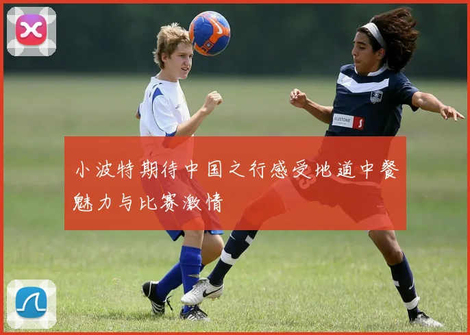 小波特期待中国之行感受地道中餐魅力与比赛激情
