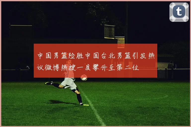中国男篮险胜中国台北男篮引发热议微博热搜一度攀升至第二位