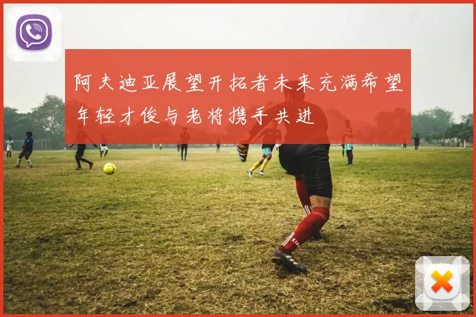 阿夫迪亚展望开拓者未来充满希望年轻才俊与老将携手共进